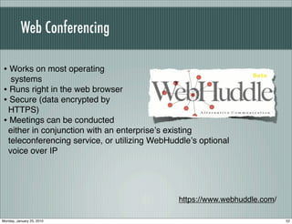 Web Conferencing

• Works on most operating
  systems
• Runs right in the web browser
• Secure (data encrypted by
 HTTPS)
• Meetings can be conducted
 either in conjunction with an enterpriseʼs existing
 teleconferencing service, or utilizing WebHuddleʼs optional
 voice over IP




                                              https://www.webhuddle.com/

Monday, January 25, 2010                                                   52
 