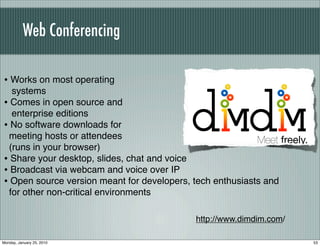 Web Conferencing

• Works on most operating
  systems
• Comes in open source and
  enterprise editions
• No software downloads for
 meeting hosts or attendees
 (runs in your browser)
• Share your desktop, slides, chat and voice
• Broadcast via webcam and voice over IP
• Open source version meant for developers, tech enthusiasts and
 for other non-critical environments

                                            http://www.dimdim.com/

Monday, January 25, 2010                                             53
 
