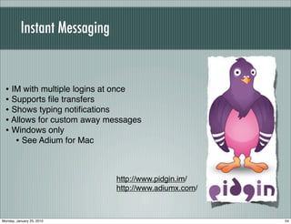 Instant Messaging


  • IM with multiple logins at once
  • Supports ﬁle transfers
  • Shows typing notiﬁcations
  • Allows for custom away messages
  • Windows only
     • See Adium for Mac


                              http://www.pidgin.im/
                              http://www.adiumx.com/



Monday, January 25, 2010                               54
 