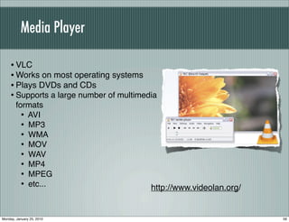 Media Player

    • VLC
    • Works on most operating systems
    • Plays DVDs and CDs
    • Supports a large number of multimedia
        formats
          • AVI
          • MP3
          • WMA
          • MOV
          • WAV
          • MP4
          • MPEG
          • etc...                       http://www.videolan.org/


Monday, January 25, 2010                                            56
 