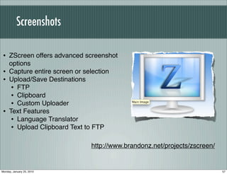 Screenshots

 • ZScreen offers advanced screenshot
     options
 •   Capture entire screen or selection
 •   Upload/Save Destinations
      • FTP
      • Clipboard
      • Custom Uploader
 •   Text Features
      • Language Translator
      • Upload Clipboard Text to FTP

                                 http://www.brandonz.net/projects/zscreen/


Monday, January 25, 2010                                                     57
 