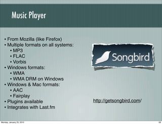 Music Player

   • From Mozilla (like Firefox)
   • Multiple formats on all systems:
      • MP3
      • FLAC
      • Vorbis
   • Windows formats:
      • WMA
      • WMA DRM on Windows
   • Windows & Mac formats:
      • AAC
      • Fairplay
   • Plugins available                  http://getsongbird.com/
   • Integrates with Last.fm

Monday, January 25, 2010                                          58
 