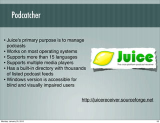 Podcatcher

  • Juice's primary purpose is to manage
    podcasts
  • Works on most operating systems
  • Supports more than 15 languages
  • Supports multiple media players
  • Has a built-in directory with thousands
    of listed podcast feeds
  • Windows version is accessible for
    blind and visually impaired users


                                        http://juicereceiver.sourceforge.net



Monday, January 25, 2010                                                       59
 
