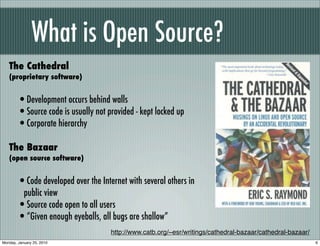 What is Open Source?
   The Cathedral
   (proprietary software)


        •Development occurs behind walls
        •Source code is usually not provided - kept locked up
        •Corporate hierarchy
   The Bazaar
   (open source software)


        •Code developed over the Internet with several others in
         public view
        •Source code open to all users
        •“Given enough eyeballs, all bugs are shallow”
                                     http://www.catb.org/~esr/writings/cathedral-bazaar/cathedral-bazaar/
Monday, January 25, 2010                                                                                    6
 