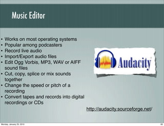 Music Editor

•   Works on most operating systems
•   Popular among podcasters
•   Record live audio
•   Import/Export audio ﬁles
•   Edit Ogg Vorbis, MP3, WAV or AIFF
    sound ﬁles
•   Cut, copy, splice or mix sounds
    together
•   Change the speed or pitch of a
    recording
•   Convert tapes and records into digital
    recordings or CDs
                                             http://audacity.sourceforge.net/


Monday, January 25, 2010                                                        60
 