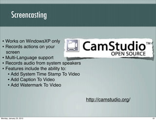 Screencasting


 • Works on WindowsXP only
 • Records actions on your
   screen
 • Multi-Language support
 • Records audio from system speakers
 • Features include the ability to:
    • Add System Time Stamp To Video
    • Add Caption To Video
    • Add Watermark To Video

                                        http://camstudio.org/


Monday, January 25, 2010                                        61
 