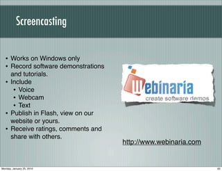 Screencasting


  • Works on Windows only
  • Record software demonstrations
      and tutorials.
  •   Include
       • Voice
       • Webcam
       • Text
  •   Publish in Flash, view on our
      website or yours.
  •   Receive ratings, comments and
      share with others.
                                      http://www.webinaria.com


Monday, January 25, 2010                                         62
 