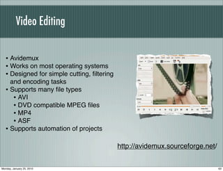Video Editing


   • Avidemux
   • Works on most operating systems
   • Designed for simple cutting, ﬁltering
     and encoding tasks
   • Supports many ﬁle types
      • AVI
      • DVD compatible MPEG ﬁles
      • MP4
      • ASF
   • Supports automation of projects

                                             http://avidemux.sourceforge.net/


Monday, January 25, 2010                                                        63
 