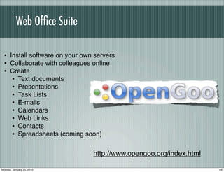 Web Ofﬁce Suite

 • Install software on your own servers
 • Collaborate with colleagues online
 • Create
    • Text documents
    • Presentations
    • Task Lists
    • E-mails
    • Calendars
    • Web Links
    • Contacts
    • Spreadsheets (coming soon)

                               http://www.opengoo.org/index.html

Monday, January 25, 2010                                           65
 