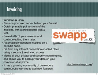Invoicing
 • Windows & Linux
 • Runs on your web server behind your ﬁrewall
 • Obtain printable pdf versions of the
     invoices, with a professional look &
     feel.
 •   Save drafts of your invoices and
     continue editing them later.
 •   Automatically generate invoices on a
     periodic basis.
 •   Bill from any internet connection enabled place
     using a secure & restricted access.
 •   Meets all your privacy and security requirements,
     and allows you to backup your data on your
     computer at any time.
 •   It has a growing community of developers            http://www.siwapp.org/
     continuously working to add new features.
Monday, January 25, 2010                                                          66
 