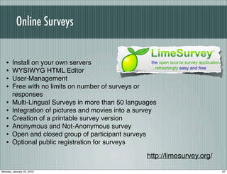 Online Surveys


   •   Install on your own servers
   •   WYSIWYG HTML Editor
   •   User-Management
   •   Free with no limits on number of surveys or
       responses
   •   Multi-Lingual Surveys in more than 50 languages
   •   Integration of pictures and movies into a survey
   •   Creation of a printable survey version
   •   Anonymous and Not-Anonymous survey
   •   Open and closed group of participant surveys
   •   Optional public registration for surveys

                                                   http://limesurvey.org/

Monday, January 25, 2010                                                    67
 