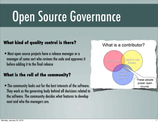 Open Source Governance
  What kind of quality control is there?

  •Most open source projects have a release manager or a
     manager of some sort who reviews the code and approves it
     before adding it to the ﬁnal release

  What is the roll of the community?

  •The community looks out for the best interests of the software.
     They work as the governing body behind all decisions related to
     the software. The community decides what features to develop
     next and who the managers are.



Monday, January 25, 2010                                               7
 