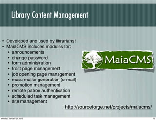 Library Content Management


 • Developed and used by librarians!
 • MaiaCMS includes modules for:
   • announcements
   • change password
   • form administration
   • front page management
   • job opening page management
   • mass mailer generation (e-mail)
   • promotion management
   • remote patron authentication
   • scheduled task management
   • site management
                              http://sourceforge.net/projects/maiacms/

Monday, January 25, 2010                                                 70
 