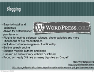 Blogging


 • Easy to install and
   customize
 • Allows for detailed user
   permissions
 • Plugins for events calendar, widgets, photo galleries and more
 • Thousands of pre-made themes
 • Includes content management functionality
 • Built-in search engine
 • Support multiple authors and blogs
 • Can run an entire library website or intranet
 • Found on nearly 3 times as many big sites as Drupal*
                                                                             http://wordpress.org
                                                                        http://wp4lib.bluwiki.com
                 * http://tomgeller.com/content/drupal-runs-three-times-many-top-sites-next-cms
Monday, January 25, 2010                                                                       71
 
