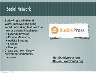Social Network

   • BuddyPress will extend
       WordPress MU and bring
       social networking features to a
       new or existing installation
        • ExtendedProﬁles
        • Private Messaging
        • Activity Streams
        • Friends
        • Groups
   •   Create your own library
       network for community
       members                           http://buddypress.org
                                         http://mu.wordpress.org


Monday, January 25, 2010                                           72
 