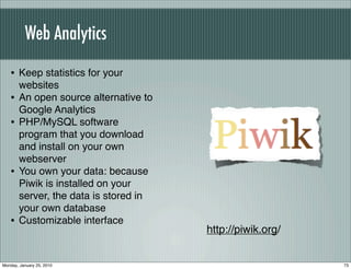 Web Analytics

   • Keep statistics for your
       websites
   •   An open source alternative to
       Google Analytics
   •   PHP/MySQL software
       program that you download
       and install on your own
       webserver
   •   You own your data: because
       Piwik is installed on your
       server, the data is stored in
       your own database
   •   Customizable interface
                                       http://piwik.org/


Monday, January 25, 2010                                   73
 