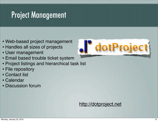 Project Management


 • Web-based project management
 • Handles all sizes of projects
 • User management
 • Email based trouble ticket system
 • Project listings and hierarchical task list
 • File repository
 • Contact list
 • Calendar
 • Discussion forum


                                          http://dotproject.net

Monday, January 25, 2010                                          74
 