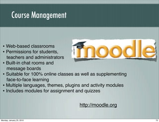 Course Management


 • Web-based classrooms
 • Permissions for students,
   teachers and administrators
 • Built-in chat rooms and
   message boards
 • Suitable for 100% online classes as well as supplementing
   face-to-face learning
 • Multiple languages, themes, plugins and activity modules
 • Includes modules for assignment and quizzes

                                     http://moodle.org

Monday, January 25, 2010                                       75
 