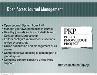 Open Access Journal Management

  • Open Journal System from PKP
  • Manage your own open access journal
  • Used by journals such as Code4Lib and
      Collaborative Librarianship
  •   Editors conﬁgure requirements, sections,
      review process, etc
  •   Online submission and management of all
      content
  •   Comprehensive indexing of content part of
      global system
  •   Complete context-sensitive online Help
      support
                                                  http://pkp.sfu.ca/?q=ojs

Monday, January 25, 2010                                                     76
 