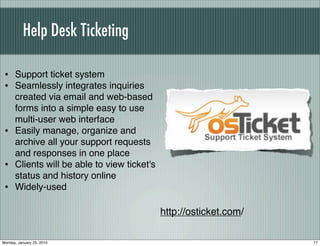 Help Desk Ticketing

 • Support ticket system
 • Seamlessly integrates inquiries
      created via email and web-based
      forms into a simple easy to use
      multi-user web interface
 •    Easily manage, organize and
      archive all your support requests
      and responses in one place
 •    Clients will be able to view ticket's
      status and history online
 •    Widely-used

                                              http://osticket.com/

Monday, January 25, 2010                                             77
 