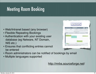 Meeting Room Booking


    • Web/Intranet based (any browser)
    • Flexible Repeating Bookings
    • Authentication with your existing user
      database (eg Netware, NT Domain,
      NIS etc.)
    • Ensures that conﬂicting entries cannot
      be entered
    • Room administrators can be notiﬁed of bookings by email
    • Multiple languages supported
                                         http://mrbs.sourceforge.net/

Monday, January 25, 2010                                                79
 