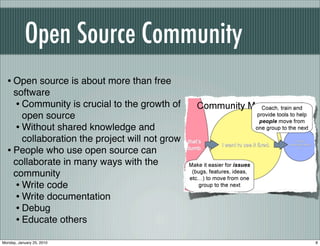 Open Source Community
  • Open source is about more than free
    software
    • Community is crucial to the growth of
      open source
    • Without shared knowledge and
      collaboration the project will not grow
  • People who use open source can
    collaborate in many ways with the
    community
    • Write code
    • Write documentation
    • Debug
    • Educate others
Monday, January 25, 2010                        8
 