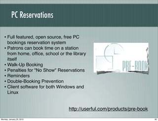PC Reservations

   • Full featured, open source, free PC
     bookings reservation system
   • Patrons can book time on a station
     from home, ofﬁce, school or the library
     itself
   • Walk-Up Booking
   • Penalties for "No Show" Reservations
   • Reminders
   • Double-Booking Prevention
   • Client software for both Windows and
     Linux


                                   http://userful.com/products/pre-book
Monday, January 25, 2010                                                  80
 