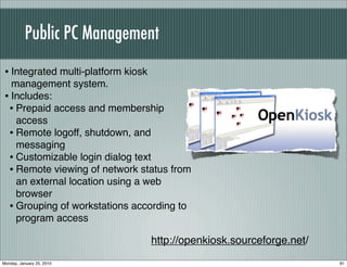 Public PC Management
 • Integrated multi-platform kiosk
   management system.
 • Includes:
  • Prepaid access and membership
    access
  • Remote logoff, shutdown, and
    messaging
  • Customizable login dialog text
  • Remote viewing of network status from
    an external location using a web
    browser
  • Grouping of workstations according to
    program access

                                     http://openkiosk.sourceforge.net/
Monday, January 25, 2010                                                 81
 