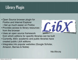 Library Plugin

 • Open Source browser plugin for
   Firefox and Internet Explorer
   • Set up much easier on Firefox
 • Provides access to library resources
   from the browser
 • Uses an open source framework
   from which editions for speciﬁc libraries can be built
 • Currently, 650+ academic and public libraries have
   created public LibX editions
 • Integrates into popular websites (Google Scholar,
   Amazon, Barnes & Noble)
                                                    http://libx.org



Monday, January 25, 2010                                              83
 