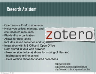 Research Assistant


   • Open source Firefox extension
   • Helps you collect, manage, and
     cite research resources
   • Playlist-like organization
   • Allows for note-taking
   • Includes saved searches and tags
   • Integration with MS Ofﬁce & Open Ofﬁce
   • Data stored in your web browser
     • New version (in beta) allows for storing of ﬁles and
       bibliography online as well
     • Beta version allows for shared collections
                                              http://zotero.org
                                              http://www.zotero.org/translators
                                              http://research.library.gsu.edu/zotero
Monday, January 25, 2010                                                               84
 