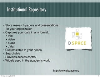 Institutional Repository

    • Store research papers and presentations
      for your organization
    • Captures your data in any format:
      • text
      • video
      • audio
      • data
    • Customizable to your needs
    • Searchable
    • Provides access control
    • Widely used in the academic world

                                          http://www.dspace.org
Monday, January 25, 2010                                          85
 