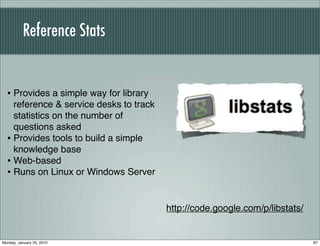 Reference Stats


  • Provides a simple way for library
    reference & service desks to track
    statistics on the number of
    questions asked
  • Provides tools to build a simple
    knowledge base
  • Web-based
  • Runs on Linux or Windows Server


                                         http://code.google.com/p/libstats/


Monday, January 25, 2010                                                      87
 