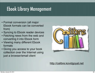Ebook Library Management

 • Format conversion (all major
   Ebook formats can be converted
   from)
 • Syncing to Ebook reader devices
 • Fetching news from the web and
   converting it into Ebook form
 • Viewing many different Ebook
   formats
 • Giving you access to your book
   collection over the Internet using
   just a browser/email client

                                        http://calibre.kovidgoyal.net

Monday, January 25, 2010                                                88
 
