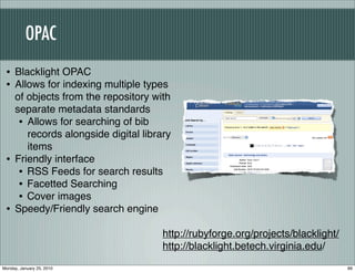 OPAC
 • Blacklight OPAC
 • Allows for indexing multiple types
     of objects from the repository with
     separate metadata standards
      • Allows for searching of bib
        records alongside digital library
        items
 •   Friendly interface
      • RSS Feeds for search results
      • Facetted Searching
      • Cover images
 •   Speedy/Friendly search engine

                                       http://rubyforge.org/projects/blacklight/
                                       http://blacklight.betech.virginia.edu/
Monday, January 25, 2010                                                           89
 