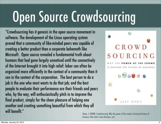 Open Source Crowdsourcing
    “Crowdsourcing has it genesis in the open source movement in
    software. The development of the Linux operating system
    proved that a community of like-minded peers was capable of
    creating a better product than a corporate behemoth like
    Microsoft. Open source revealed a fundamental truth about
    humans that had gone largely unnoticed until the connectively
    of the Internet brought it into high relief: labor can often be
    organized more efﬁciently in the context of a community than it
    can in the context of the corporation. The best person to do a
    job is the one who most wants to do that job; and the best
    people to evaluate their performance are their friends and peers
    who, by the way, will enthusiastically pitch in to improve the
    ﬁnal product, simply for the sheer pleasure of helping one
    another and creating something beautiful from which they all
    will beneﬁt.”                                            Howe, J. (2008). Crowdsourcing: Why the power of the crowd is driving the future of
                                                                               business. New York: Crown Business. p.8

Monday, January 25, 2010                                                                                                                           9
 