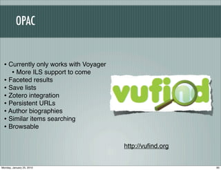 OPAC


 • Currently only works with Voyager
    • More ILS support to come
 • Faceted results
 • Save lists
 • Zotero integration
 • Persistent URLs
 • Author biographies
 • Similar items searching
 • Browsable

                                       http://vuﬁnd.org


Monday, January 25, 2010                                  90
 
