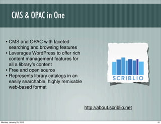 CMS & OPAC in One

    • CMS and OPAC with faceted
      searching and browsing features
    • Leverages WordPress to offer rich
      content management features for
      all a libraryʼs content
    • Free and open source
    • Represents library catalogs in an
      easily searchable, highly remixable
      web-based format



                                            http://about.scriblio.net

Monday, January 25, 2010                                                91
 