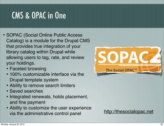 CMS & OPAC in One

 • SOPAC (Social Online Public Access
     Catalog) is a module for the Drupal CMS
     that provides true integration of your
     library catalog within Drupal while
     allowing users to tag, rate, and review
     your holdings.
     • Faceted browsing
     • 100% customizable interface via the
        Drupal template system
     • Ability to remove search limiters
     • Saved searches
     • Integrated renewals, holds placement,
        and ﬁne payment
     • Ability to customize the user experience
        via the administrative control panel      http://thesocialopac.net

Monday, January 25, 2010                                                     92
 