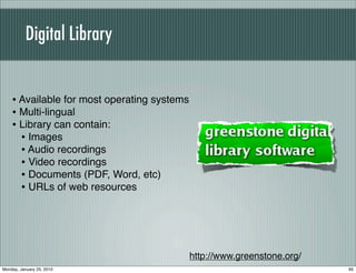 Digital Library


    • Available for most operating systems
    • Multi-lingual
    • Library can contain:
      • Images
      • Audio recordings
      • Video recordings
      • Documents (PDF, Word, etc)
      • URLs of web resources




                                             http://www.greenstone.org/
Monday, January 25, 2010                                                  95
 