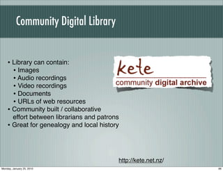 Community Digital Library


    • Library can contain:
      • Images
      • Audio recordings
      • Video recordings
      • Documents
      • URLs of web resources
    • Community built / collaborative
      effort between librarians and patrons
    • Great for genealogy and local history



                                          http://kete.net.nz/
Monday, January 25, 2010                                        96
 