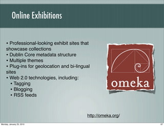 Online Exhibitions


     • Professional-looking exhibit sites that
     showcase collections
     • Dublin Core metadata structure
     • Multiple themes
     • Plug-ins for geolocation and bi-lingual
     sites
     • Web 2.0 technologies, including:
        • Tagging
        • Blogging
        • RSS feeds


                                             http://omeka.org/
Monday, January 25, 2010                                         97
 