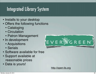 Integrated Library System
   • Installs to your desktop
   • Offers the following functions
     • Cataloging
     • Circulation
     • Patron Management
   • In development
     • Acquisitions
     • Serials
   • Software available for free
   • Support available at
     reasonable prices
   • Data is yours!
                                      http://open-ils.org
Monday, January 25, 2010                                    98
 