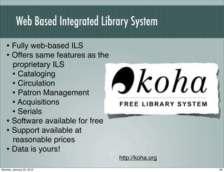 Web Based Integrated Library System
   • Fully web-based ILS
   • Offers same features as the
     proprietary ILS
     • Cataloging
     • Circulation
     • Patron Management
     • Acquisitions
     • Serials
   • Software available for free
   • Support available at
     reasonable prices
   • Data is yours!
                                   http://koha.org
Monday, January 25, 2010                             99
 