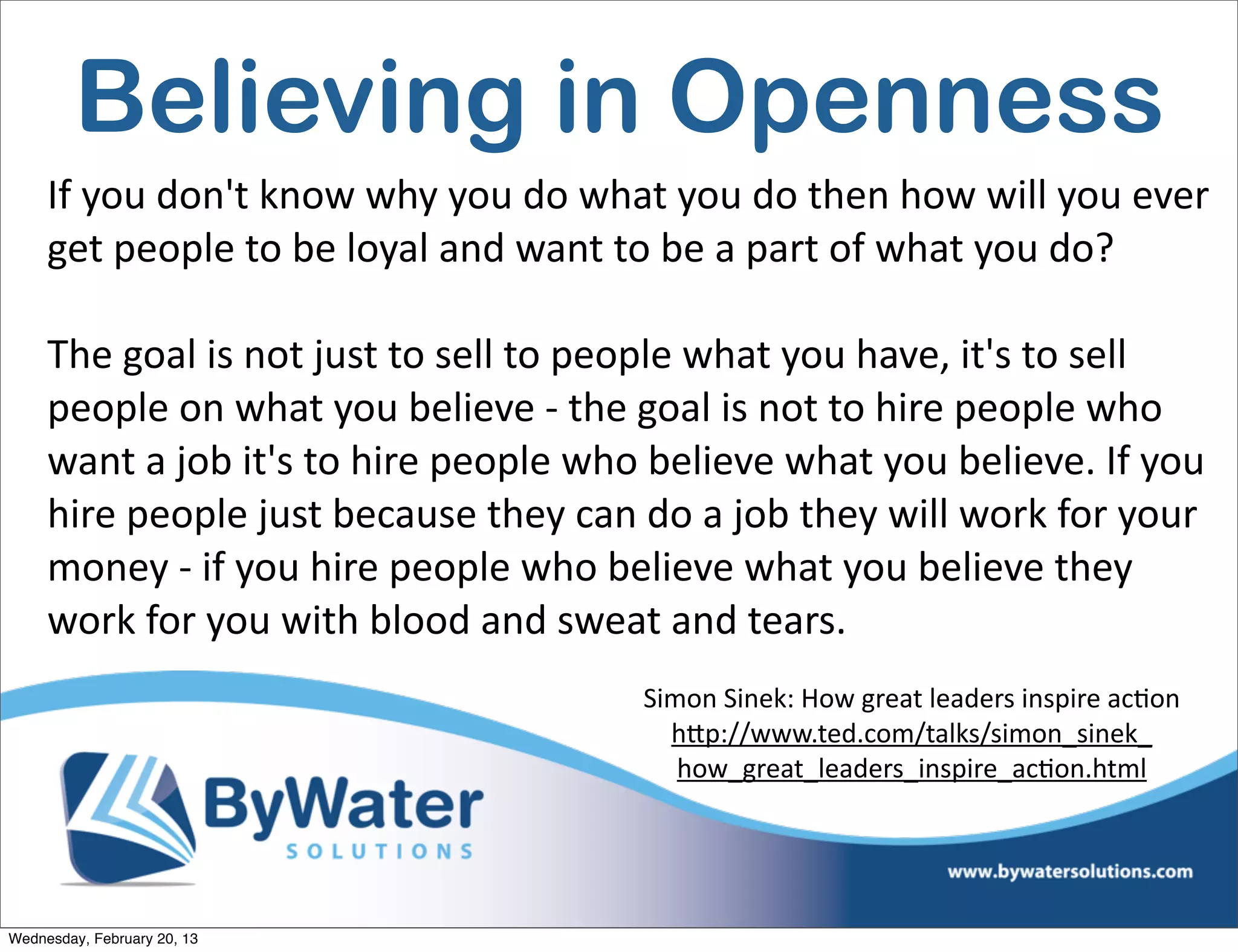 Believing in Openness
     If	
  you	
  don't	
  know	
  why	
  you	
  do	
  what	
  you	
  do	
  then	
  how	
  will	
  you	
  ever	
  
     get	
  people	
  to	
  be	
  loyal	
  and	
  want	
  to	
  be	
  a	
  part	
  of	
  what	
  you	
  do?	
  	
  

     The	
  goal	
  is	
  not	
  just	
  to	
  sell	
  to	
  people	
  what	
  you	
  have,	
  it's	
  to	
  sell	
  
     people	
  on	
  what	
  you	
  believe	
  -­‐	
  the	
  goal	
  is	
  not	
  to	
  hire	
  people	
  who	
  
     want	
  a	
  job	
  it's	
  to	
  hire	
  people	
  who	
  believe	
  what	
  you	
  believe.	
  If	
  you	
  
     hire	
  people	
  just	
  because	
  they	
  can	
  do	
  a	
  job	
  they	
  will	
  work	
  for	
  your	
  
     money	
  -­‐	
  if	
  you	
  hire	
  people	
  who	
  believe	
  what	
  you	
  believe	
  they	
  
     work	
  for	
  you	
  with	
  blood	
  and	
  sweat	
  and	
  tears.
                                                              Simon	
  Sinek:	
  How	
  great	
  leaders	
  inspire	
  acEon	
  
                                                                hQp://www.ted.com/talks/simon_sinek_
                                                                 how_great_leaders_inspire_acEon.html	
  




Wednesday, February 20, 13
 