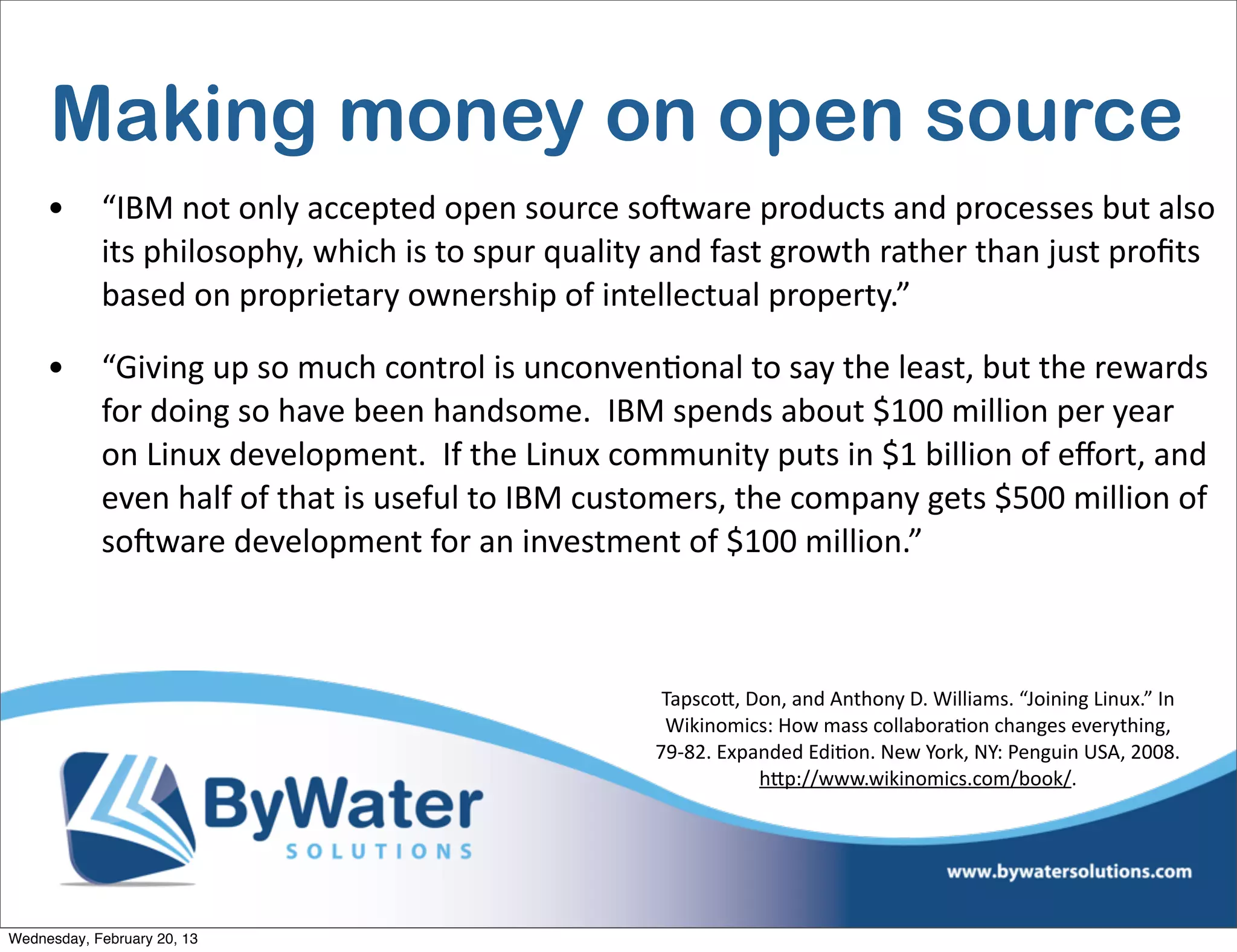 Making money on open source
     •      “IBM	
  not	
  only	
  accepted	
  open	
  source	
  soCware	
  products	
  and	
  processes	
  but	
  also	
  
            its	
  philosophy,	
  which	
  is	
  to	
  spur	
  quality	
  and	
  fast	
  growth	
  rather	
  than	
  just	
  proﬁts	
  
            based	
  on	
  proprietary	
  ownership	
  of	
  intellectual	
  property.”

     •      “Giving	
  up	
  so	
  much	
  control	
  is	
  unconvenEonal	
  to	
  say	
  the	
  least,	
  but	
  the	
  rewards	
  
            for	
  doing	
  so	
  have	
  been	
  handsome.	
  	
  IBM	
  spends	
  about	
  $100	
  million	
  per	
  year	
  
            on	
  Linux	
  development.	
  	
  If	
  the	
  Linux	
  community	
  puts	
  in	
  $1	
  billion	
  of	
  eﬀort,	
  and	
  
            even	
  half	
  of	
  that	
  is	
  useful	
  to	
  IBM	
  customers,	
  the	
  company	
  gets	
  $500	
  million	
  of	
  
            soCware	
  development	
  for	
  an	
  investment	
  of	
  $100	
  million.”



                                                                          Tapsco<,	
  Don,	
  and	
  Anthony	
  D.	
  Williams.	
  “Joining	
  Linux.”	
  In	
  
                                                                          Wikinomics:	
  How	
  mass	
  collaboraIon	
  changes	
  everything,	
  
                                                                         79-­‐82.	
  Expanded	
  EdiIon.	
  New	
  York,	
  NY:	
  Penguin	
  USA,	
  2008.	
  
                                                                                         h<p://www.wikinomics.com/book/.




Wednesday, February 20, 13
 