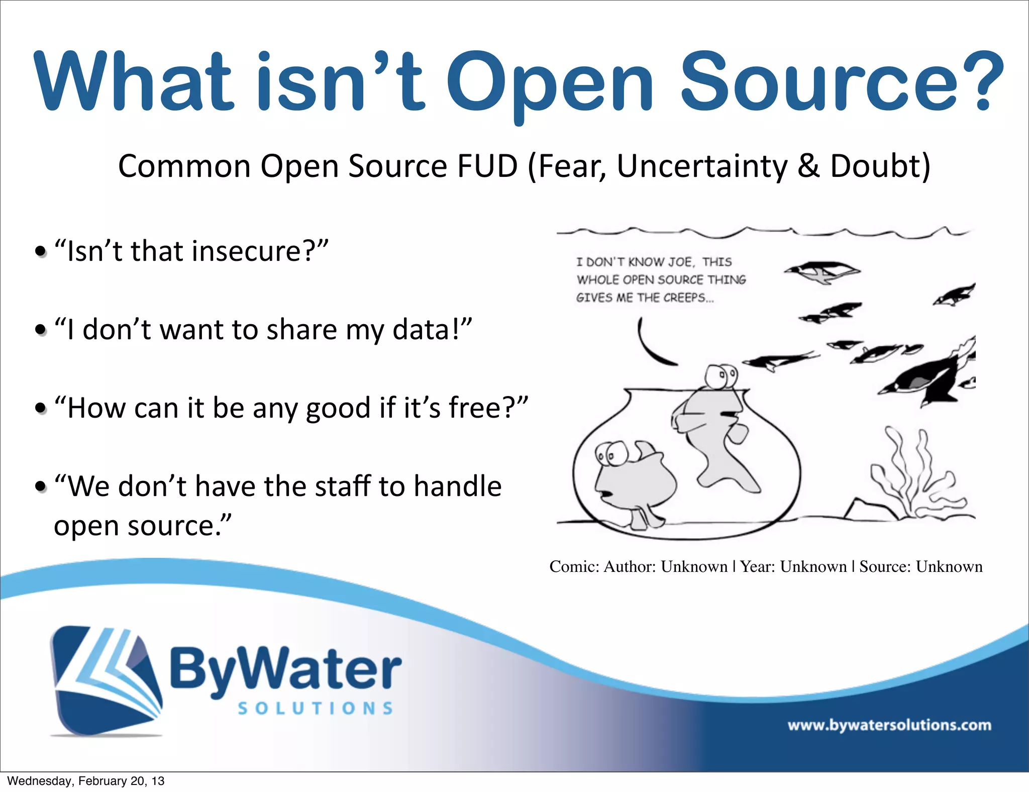 What isn’t Open Source?
                  Common	
  Open	
  Source	
  FUD	
  (Fear,	
  Uncertainty	
  &	
  Doubt)

    • “Isn’t	
  that	
  insecure?”

    • “I	
  don’t	
  want	
  to	
  share	
  my	
  data!”

    • “How	
  can	
  it	
  be	
  any	
  good	
  if	
  it’s	
  free?”

    • “We	
  don’t	
  have	
  the	
  staﬀ	
  to	
  handle	
  
      open	
  source.”
                                                                       Comic: Author: Unknown | Year: Unknown | Source: Unknown




Wednesday, February 20, 13
 