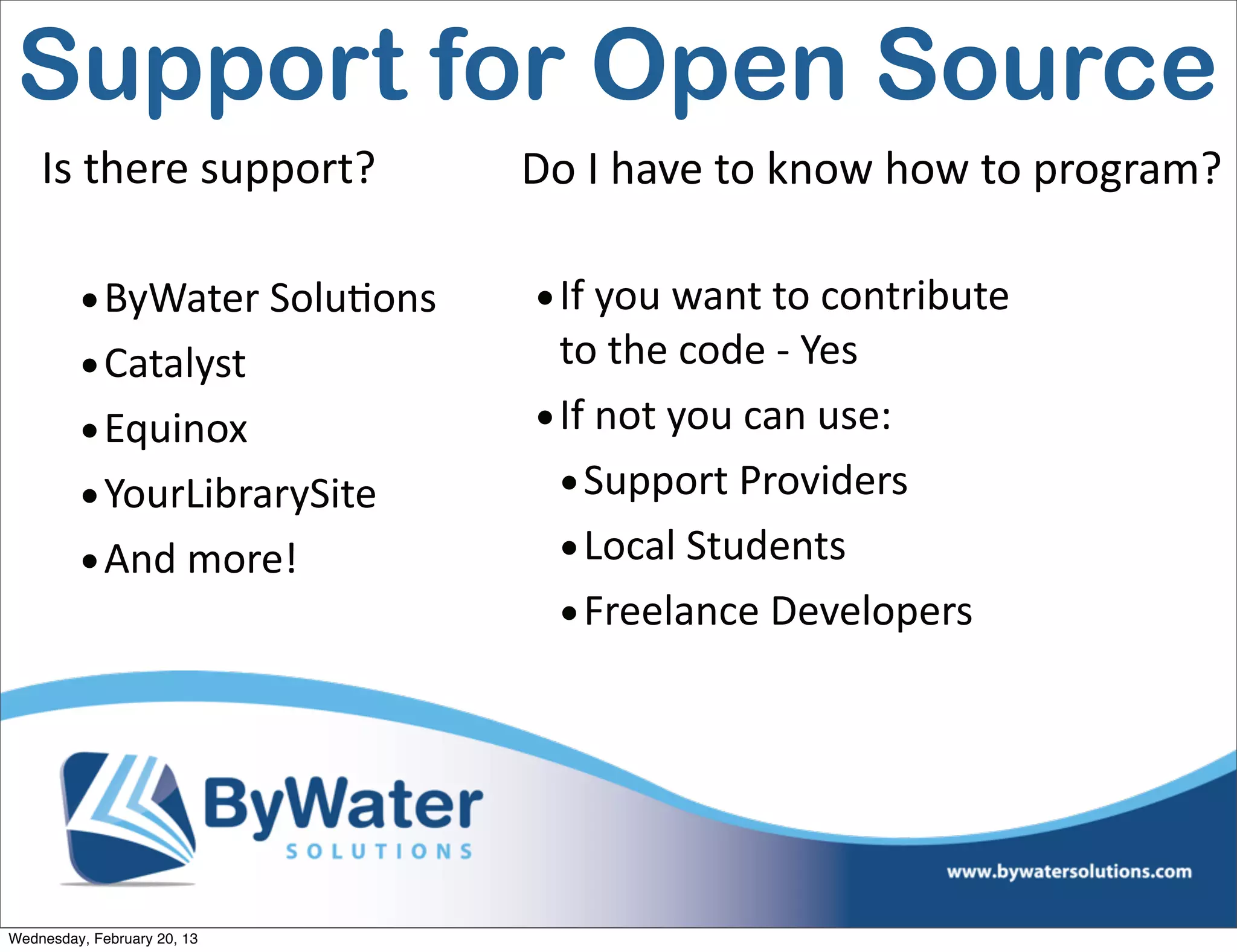 Support for Open Source
    Is	
  there	
  support?      Do	
  I	
  have	
  to	
  know	
  how	
  to	
  program?

         • ByWater	
  SoluEons    • If	
  you	
  want	
  to	
  contribute	
  
         • Catalyst                 to	
  the	
  code	
  -­‐	
  Yes
         • Equinox                • If	
  not	
  you	
  can	
  use:
         • YourLibrarySite          • Support	
  Providers
         • And	
  more!             • Local	
  Students
                                    • Freelance	
  Developers




Wednesday, February 20, 13
 