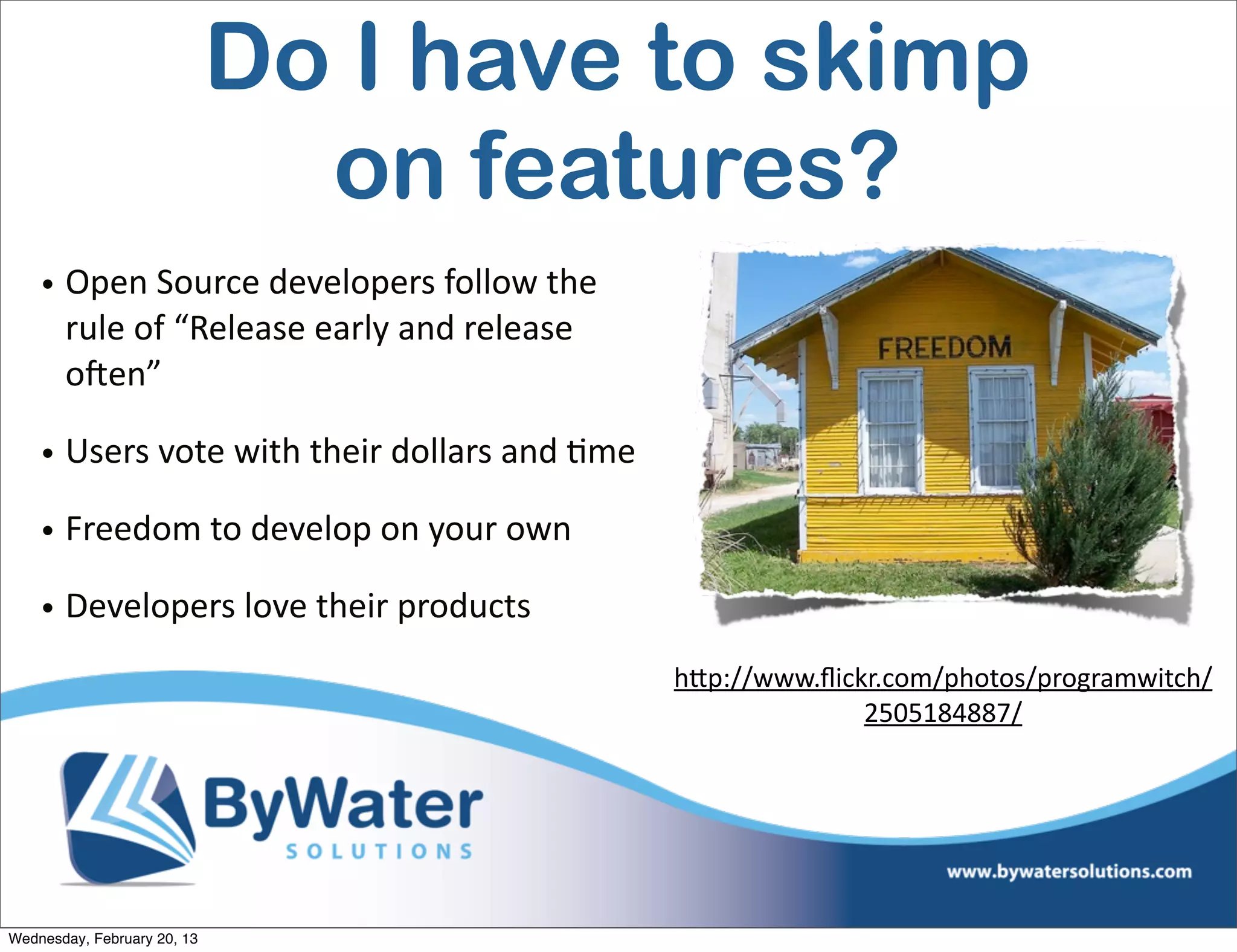 Do I have to skimp
                               on features?
    • Open	
  Source	
  developers	
  follow	
  the	
  
      rule	
  of	
  “Release	
  early	
  and	
  release	
  
      oCen”

    • Users	
  vote	
  with	
  their	
  dollars	
  and	
  Eme

    • Freedom	
  to	
  develop	
  on	
  your	
  own

    • Developers	
  love	
  their	
  products
                                                                hQp://www.ﬂickr.com/photos/programwitch/
                                                                              2505184887/




Wednesday, February 20, 13
 