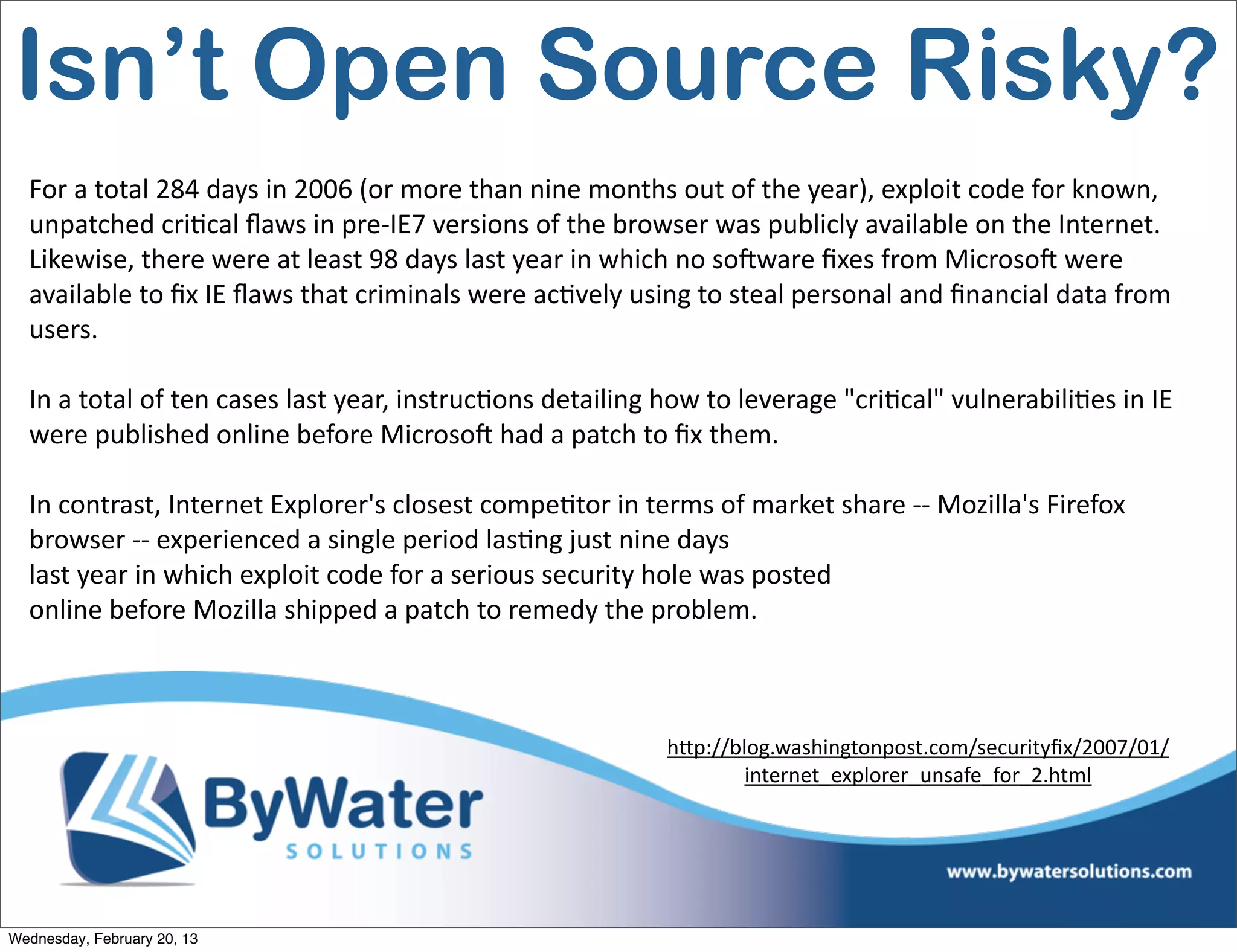 Isn’t Open Source Risky?
  For	
  a	
  total	
  284	
  days	
  in	
  2006	
  (or	
  more	
  than	
  nine	
  months	
  out	
  of	
  the	
  year),	
  exploit	
  code	
  for	
  known,	
  
  unpatched	
  criEcal	
  ﬂaws	
  in	
  pre-­‐IE7	
  versions	
  of	
  the	
  browser	
  was	
  publicly	
  available	
  on	
  the	
  Internet.	
  
  Likewise,	
  there	
  were	
  at	
  least	
  98	
  days	
  last	
  year	
  in	
  which	
  no	
  soCware	
  ﬁxes	
  from	
  MicrosoC	
  were	
  
  available	
  to	
  ﬁx	
  IE	
  ﬂaws	
  that	
  criminals	
  were	
  acEvely	
  using	
  to	
  steal	
  personal	
  and	
  ﬁnancial	
  data	
  from	
  
  users.

  In	
  a	
  total	
  of	
  ten	
  cases	
  last	
  year,	
  instrucEons	
  detailing	
  how	
  to	
  leverage	
  "criEcal"	
  vulnerabiliEes	
  in	
  IE	
  
  were	
  published	
  online	
  before	
  MicrosoC	
  had	
  a	
  patch	
  to	
  ﬁx	
  them.

  In	
  contrast,	
  Internet	
  Explorer's	
  closest	
  compeEtor	
  in	
  terms	
  of	
  market	
  share	
  -­‐-­‐	
  Mozilla's	
  Firefox	
  
  browser	
  -­‐-­‐	
  experienced	
  a	
  single	
  period	
  lasEng	
  just	
  nine	
  days
  last	
  year	
  in	
  which	
  exploit	
  code	
  for	
  a	
  serious	
  security	
  hole	
  was	
  posted	
  
  online	
  before	
  Mozilla	
  shipped	
  a	
  patch	
  to	
  remedy	
  the	
  problem.



                                                                                         h<p://blog.washingtonpost.com/securityﬁx/2007/01/
                                                                                                 internet_explorer_unsafe_for_2.html	
  




Wednesday, February 20, 13
 