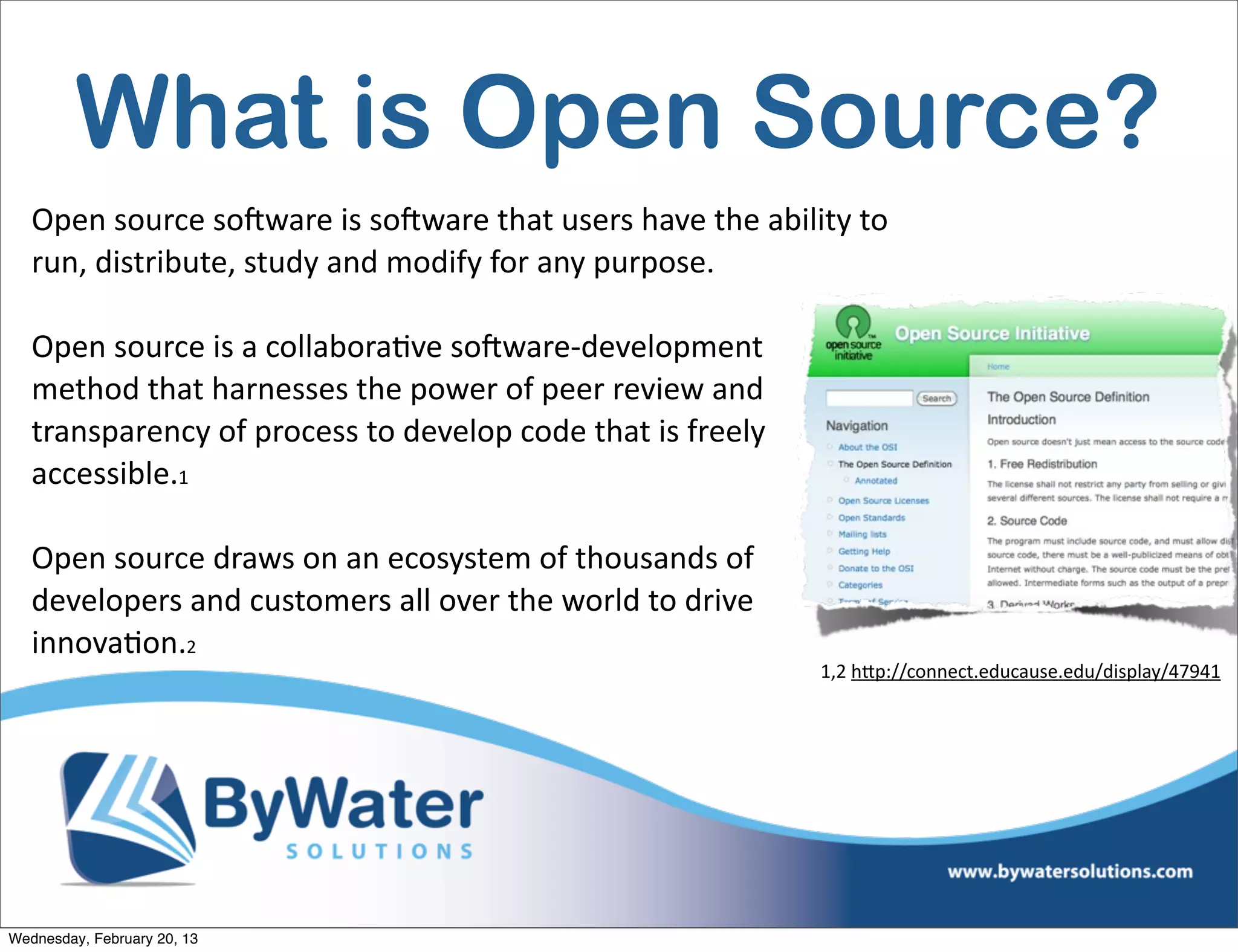 What is Open Source?
   Open	
  source	
  soCware	
  is	
  soCware	
  that	
  users	
  have	
  the	
  ability	
  to	
  
   run,	
  distribute,	
  study	
  and	
  modify	
  for	
  any	
  purpose.

   Open	
  source	
  is	
  a	
  collaboraEve	
  soCware-­‐development	
  
   method	
  that	
  harnesses	
  the	
  power	
  of	
  peer	
  review	
  and	
  
   transparency	
  of	
  process	
  to	
  develop	
  code	
  that	
  is	
  freely	
  
   accessible.1	
  

   Open	
  source	
  draws	
  on	
  an	
  ecosystem	
  of	
  thousands	
  of	
  
   developers	
  and	
  customers	
  all	
  over	
  the	
  world	
  to	
  drive	
  
   innovaEon.2	
  	
  	
  	
  	
  	
  	
  	
  	
  	
  	
  	
  	
  	
  	
  	
  	
  	
  	
  	
  	
  	
  	
  	
  
                                                                                                                 1,2	
  h<p://connect.educause.edu/display/47941




Wednesday, February 20, 13
 